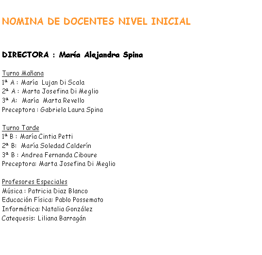 Cuadro de texto: NOMINA DE DOCENTES NIVEL INICIALDIRECTORA : Mara Alejandra SpinaTurno Maana 1 A : Mara  Lujan Di Scala2 A : Marta Josefina Di Meglio3 A:  Mara  Marta RevelloPreceptora : Gabriela Laura SpinaTurno Tarde1 B : Mara Cintia Petti2 B:  Mara Soledad Caldern3 B : Andrea Fernanda CibourePreceptora: Marta Josefina Di Meglio Profesores EspecialesMsica : Patricia Diaz BlancoEducacin Fsica: Pablo PossematoInformtica: Natalia GonzlezCatequesis: Liliana Barragn