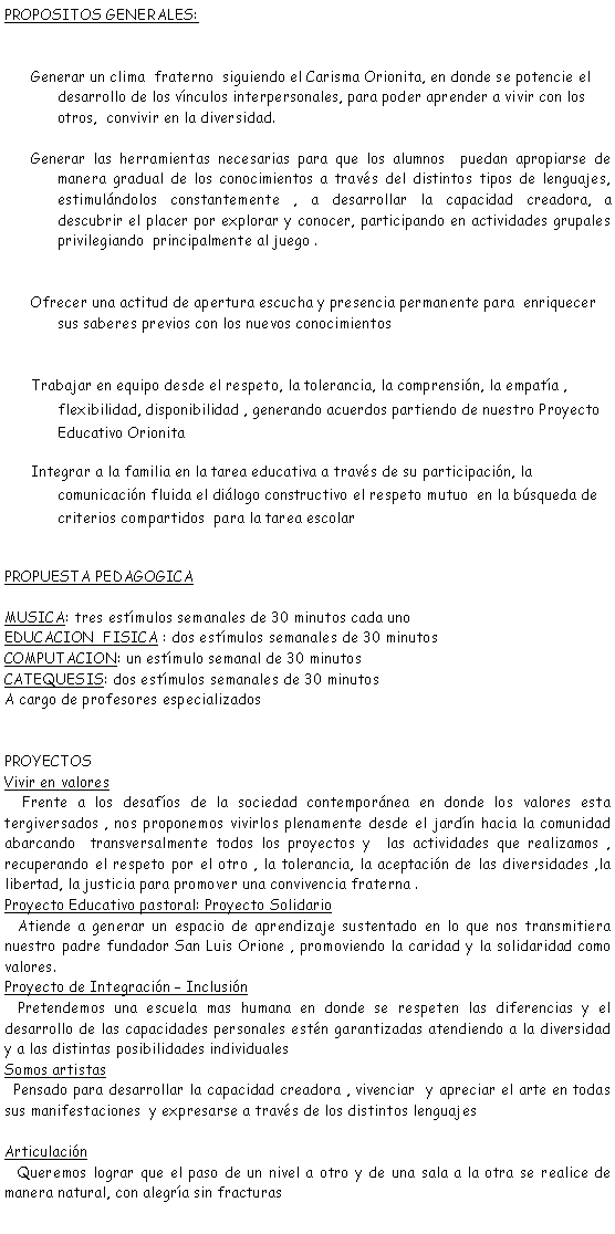 Cuadro de texto: PROPOSITOS GENERALES:Generar un clima  fraterno  siguiendo el Carisma Orionita, en donde se potencie el desarrollo de los vnculos interpersonales, para poder aprender a vivir con los otros,  convivir en la diversidad.Generar las herramientas necesarias para que los alumnos  puedan apropiarse de manera gradual de los conocimientos a travs del distintos tipos de lenguajes, estimulndolos constantemente , a desarrollar la capacidad creadora, a descubrir el placer por explorar y conocer, participando en actividades grupales privilegiando  principalmente al juego .Ofrecer una actitud de apertura escucha y presencia permanente para  enriquecer sus saberes previos con los nuevos conocimientos Trabajar en equipo desde el respeto, la tolerancia, la comprensin, la empata , flexibilidad, disponibilidad , generando acuerdos partiendo de nuestro Proyecto Educativo OrionitaIntegrar a la familia en la tarea educativa a travs de su participacin, la comunicacin fluida el dilogo constructivo el respeto mutuo  en la bsqueda de criterios compartidos  para la tarea escolarPROPUESTA PEDAGOGICAMUSICA: tres estmulos semanales de 30 minutos cada uno EDUCACION  FISICA : dos estmulos semanales de 30 minutos COMPUTACION: un estmulo semanal de 30 minutos Catequesis: dos estmulos semanales de 30 minutos A cargo de profesores especializadosPROYECTOSVivir en valores    Frente a los desafos de la sociedad contempornea en donde los valores esta tergiversados , nos proponemos vivirlos plenamente desde el jardn hacia la comunidad abarcando  transversalmente todos los proyectos y  las actividades que realizamos , recuperando el respeto por el otro , la tolerancia, la aceptacin de las diversidades ,la libertad, la justicia para promover una convivencia fraterna .Proyecto Educativo pastoral: Proyecto Solidario   Atiende a generar un espacio de aprendizaje sustentado en lo que nos transmitiera nuestro padre fundador San Luis Orione , promoviendo la caridad y la solidaridad como valores.Proyecto de Integracin  Inclusin   Pretendemos una escuela mas humana en donde se respeten las diferencias y el desarrollo de las capacidades personales estn garantizadas atendiendo a la diversidad y a las distintas posibilidades individuales Somos artistas  Pensado para desarrollar la capacidad creadora , vivenciar  y apreciar el arte en todas sus manifestaciones  y expresarse a travs de los distintos lenguajes  Articulacin   Queremos lograr que el paso de un nivel a otro y de una sala a la otra se realice de manera natural, con alegra sin fracturas