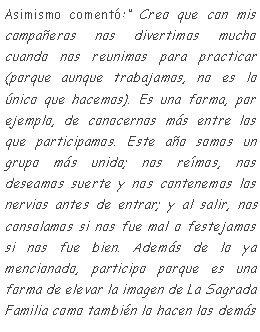 Cuadro de texto: Asimismo coment: Creo que con mis compaeros nos divertimos mucho cuando nos reunimos para practicar (porque aunque trabajamos, no es lo nico que hacemos). Es una forma, por ejemplo, de conocernos ms entre los que participamos. Este ao somos un grupo ms unido; nos remos, nos deseamos suerte y nos contenemos los nervios antes de entrar; y al salir, nos consolamos si nos fue mal o festejamos si nos fue bien. Adems de lo ya mencionado, participo porque es una forma de elevar la imagen de La Sagrada Familia como tambin lo hacen los dems 