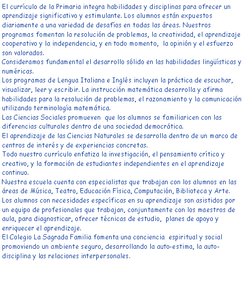 Cuadro de texto: El currculo de la Primaria integra habilidades y disciplinas para ofrecer un aprendizaje significativo y estimulante. Los alumnos estn expuestos diariamente a una variedad de desafos en todas las reas. Nuestros programas fomentan la resolucin de problemas, la creatividad, el aprendizaje cooperativo y la independencia, y en todo momento,  la opinin y el esfuerzo son valorados.Consideramos fundamental el desarrollo slido en las habilidades lingsticas y numricas.Los programas de Lengua Italiana e Ingls incluyen la prctica de escuchar, visualizar, leer y escribir. La instruccin matemtica desarrolla y afirma habilidades para la resolucin de problemas, el razonamiento y la comunicacin utilizando terminologa matemtica. Las Ciencias Sociales promueven  que los alumnos se familiaricen con las diferencias culturales dentro de una sociedad democrtica. El aprendizaje de las Ciencias Naturales se desarrolla dentro de un marco de centros de inters y de experiencias concretas. Todo nuestro currculo enfatiza la investigacin, el pensamiento crtico y creativo, y la formacin de estudiantes independientes en el aprendizaje continuo.Nuestra escuela cuenta con especialistas que trabajan con los alumnos en las reas de Msica, Teatro, Educacin Fsica, Computacin, Biblioteca y Arte.Los alumnos con necesidades especficas en su aprendizaje son asistidos por un equipo de profesionales que trabajan, conjuntamente con los maestros de aula, para diagnosticar, ofrecer tcnicas de estudio,  planes de apoyo y enriquecer el aprendizaje.El Colegio La Sagrada Familia fomenta una conciencia  espiritual y social promoviendo un ambiente seguro, desarrollando la auto-estima, la auto-disciplina y las relaciones interpersonales.