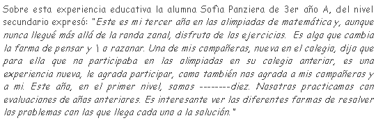 Cuadro de texto: Sobre esta experiencia educativa la alumna Sofa Panziera de 3er ao A, del nivel secundario expres: Este es mi tercer ao en las olimpiadas de matemtica y, aunque nunca llegu ms all de la ronda zonal, disfruto de los ejercicios.  Es algo que cambia la forma de pensar y \ o razonar. Una de mis compaeras, nueva en el colegio, dijo que para ella que no participaba en las olimpiadas en su colegio anterior, es una experiencia nueva, le agrada participar, como tambin nos agrada a mis compaeros y a mi. Este ao, en el primer nivel, somos diez. Nosotros practicamos con evaluaciones de aos anteriores. Es interesante ver las diferentes formas de resolver los problemas con las que llega cada uno a la solucin.  