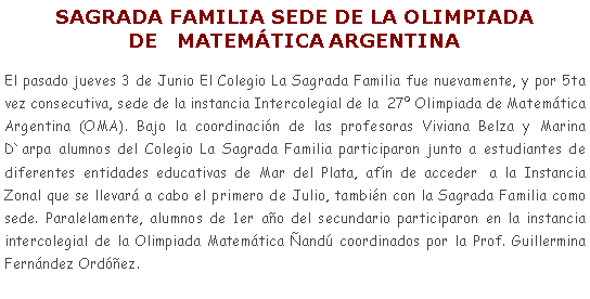 Cuadro de texto: SAGRADA FAMILIA SEDE DE LA OLIMPIADA DE   MATEMTICA ARGENTINAEl pasado jueves 3 de Junio El Colegio La Sagrada Familia fue nuevamente, y por 5ta vez consecutiva, sede de la instancia Intercolegial de la  27 Olimpiada de Matemtica Argentina (OMA). Bajo la coordinacin de las profesoras Viviana Belza y Marina D`arpa alumnos del Colegio La Sagrada Familia participaron junto a estudiantes de diferentes entidades educativas de Mar del Plata, afn de acceder  a la Instancia Zonal que se llevar a cabo el primero de Julio, tambin con la Sagrada Familia como sede. Paralelamente, alumnos de 1er ao del secundario participaron en la instancia intercolegial de la Olimpiada Matemtica and coordinados por la Prof. Guillermina Fernndez Ordez.