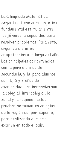 Cuadro de texto: La Olimpada Matemtica Argentina tiene como objetivo fundamental estimular entre los jvenes la capacidad para resolver problemas. Para esto, organiza distintas competencias a lo largo del ao. Las principales competencias son la para alumnos de secundaria, y la  para alumnos con  5, 6 y 7 aos de escolaridad. Las instancias son la colegial, intercolegial, la zonal y la regional. Estas pruebas se toman en colegios de la regin del participante, pero realizando el mismo examen en todo el pas. 